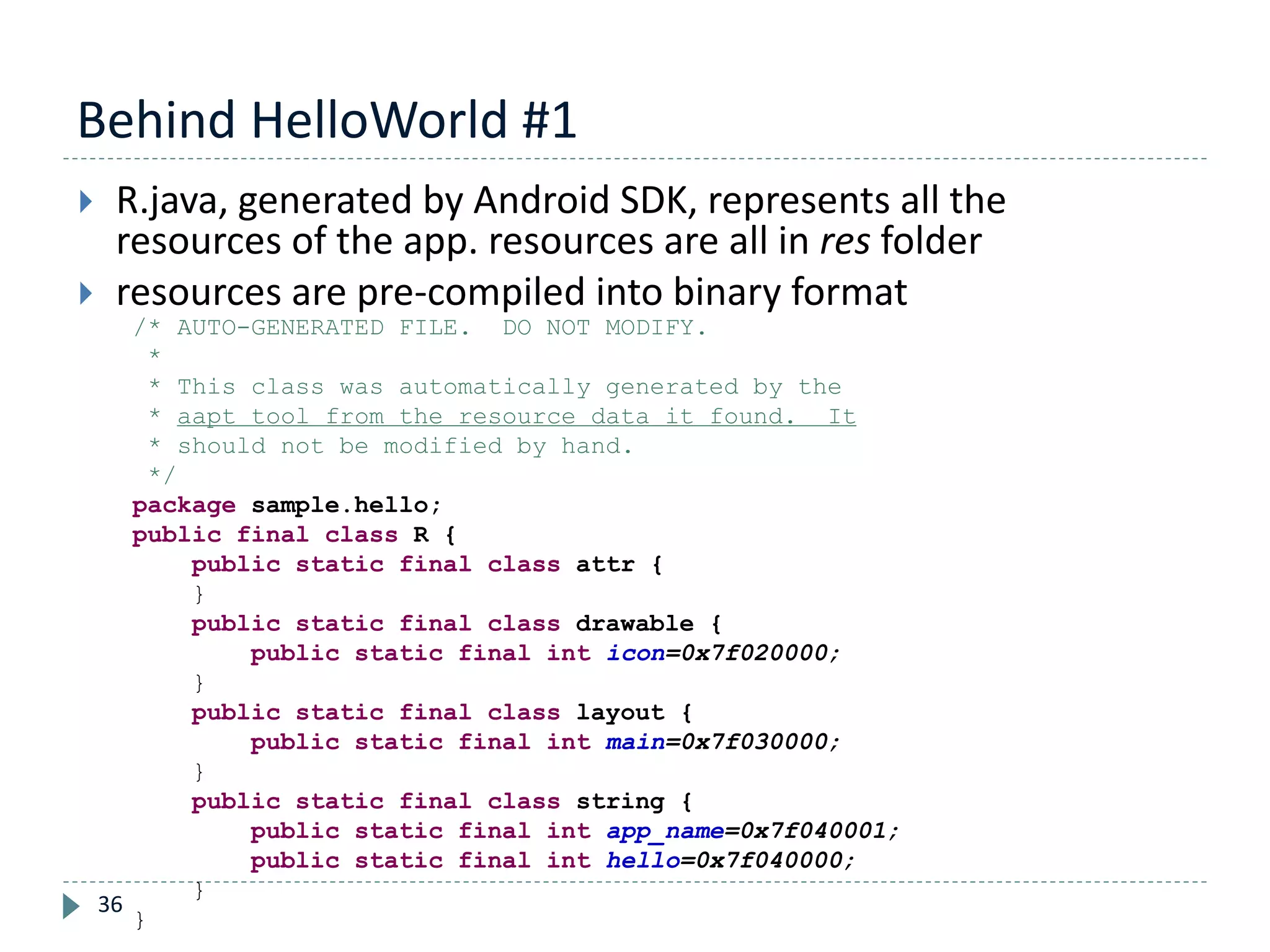Behind HelloWorld #1
36
 R.java, generated by Android SDK, represents all the
resources of the app. resources are all in res folder
 resources are pre-compiled into binary format
/* AUTO-GENERATED FILE. DO NOT MODIFY.
*
* This class was automatically generated by the
* aapt tool from the resource data it found. It
* should not be modified by hand.
*/
package sample.hello;
public final class R {
public static final class attr {
}
public static final class drawable {
public static final int icon=0x7f020000;
}
public static final class layout {
public static final int main=0x7f030000;
}
public static final class string {
public static final int app_name=0x7f040001;
public static final int hello=0x7f040000;
}
}
 