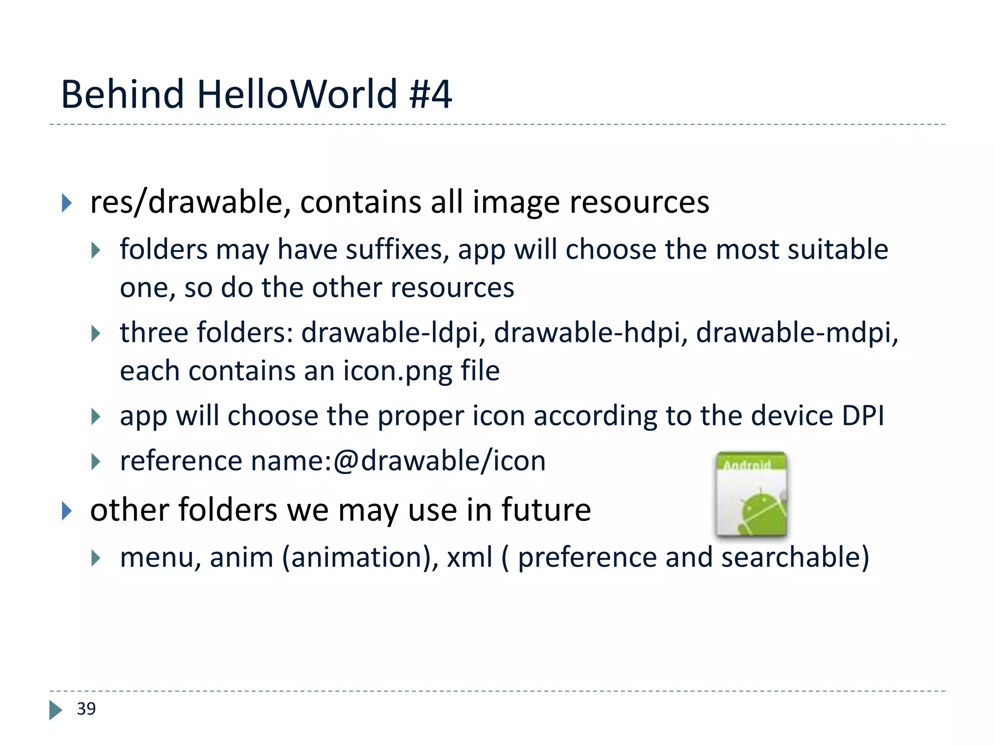 Behind HelloWorld #4
39
 res/drawable, contains all image resources
 folders may have suffixes, app will choose the most suitable
one, so do the other resources
 three folders: drawable-ldpi, drawable-hdpi, drawable-mdpi,
each contains an icon.png file
 app will choose the proper icon according to the device DPI
 reference name:@drawable/icon
 other folders we may use in future
 menu, anim (animation), xml ( preference and searchable)
 