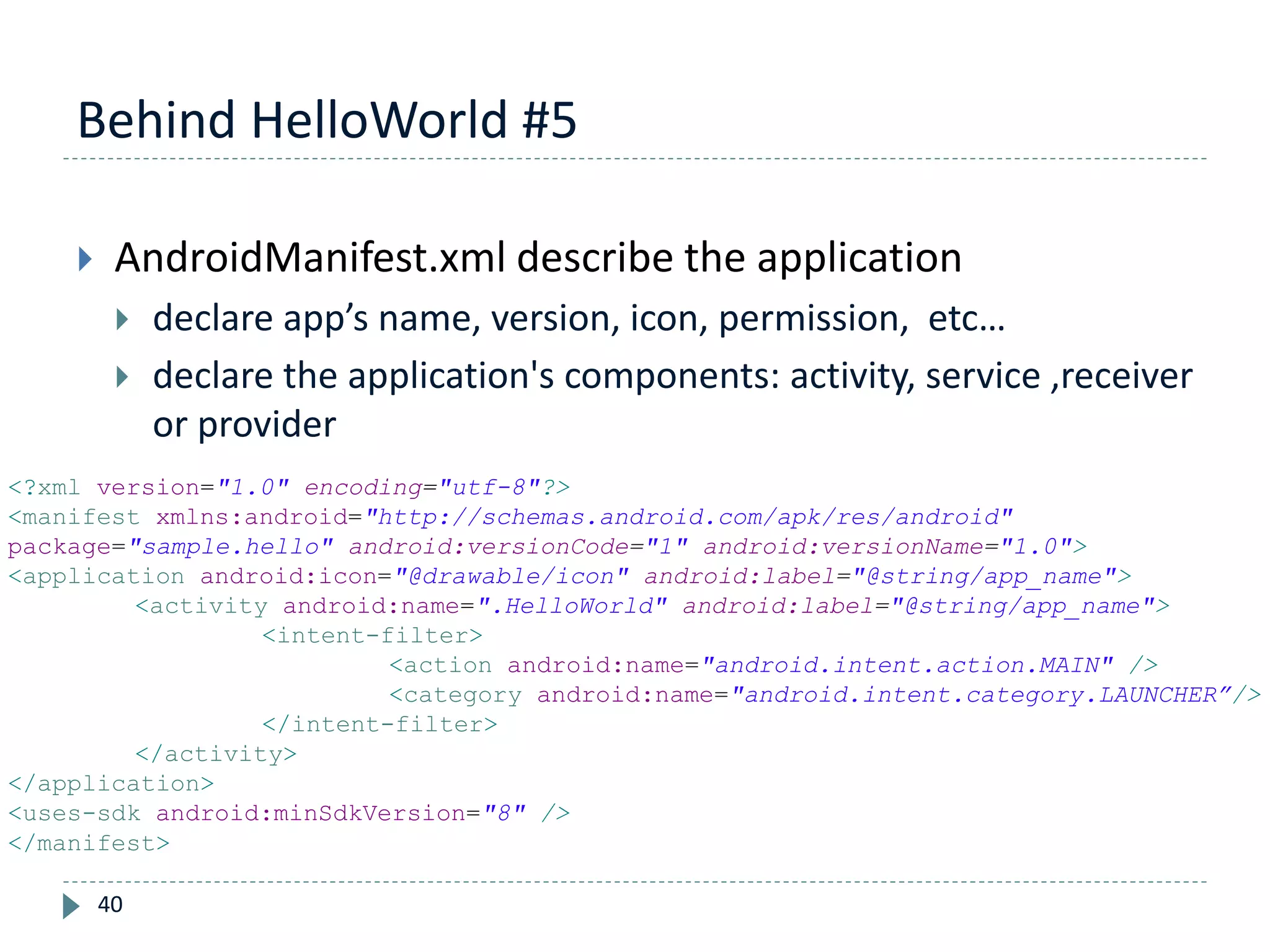 Behind HelloWorld #5
40
 AndroidManifest.xml describe the application
 declare app’s name, version, icon, permission, etc…
 declare the application's components: activity, service ,receiver
or provider
<?xml version="1.0" encoding="utf-8"?>
<manifest xmlns:android="http://schemas.android.com/apk/res/android"
package="sample.hello" android:versionCode="1" android:versionName="1.0">
<application android:icon="@drawable/icon" android:label="@string/app_name">
<activity android:name=".HelloWorld" android:label="@string/app_name">
<intent-filter>
<action android:name="android.intent.action.MAIN" />
<category android:name="android.intent.category.LAUNCHER”/>
</intent-filter>
</activity>
</application>
<uses-sdk android:minSdkVersion="8" />
</manifest>
 