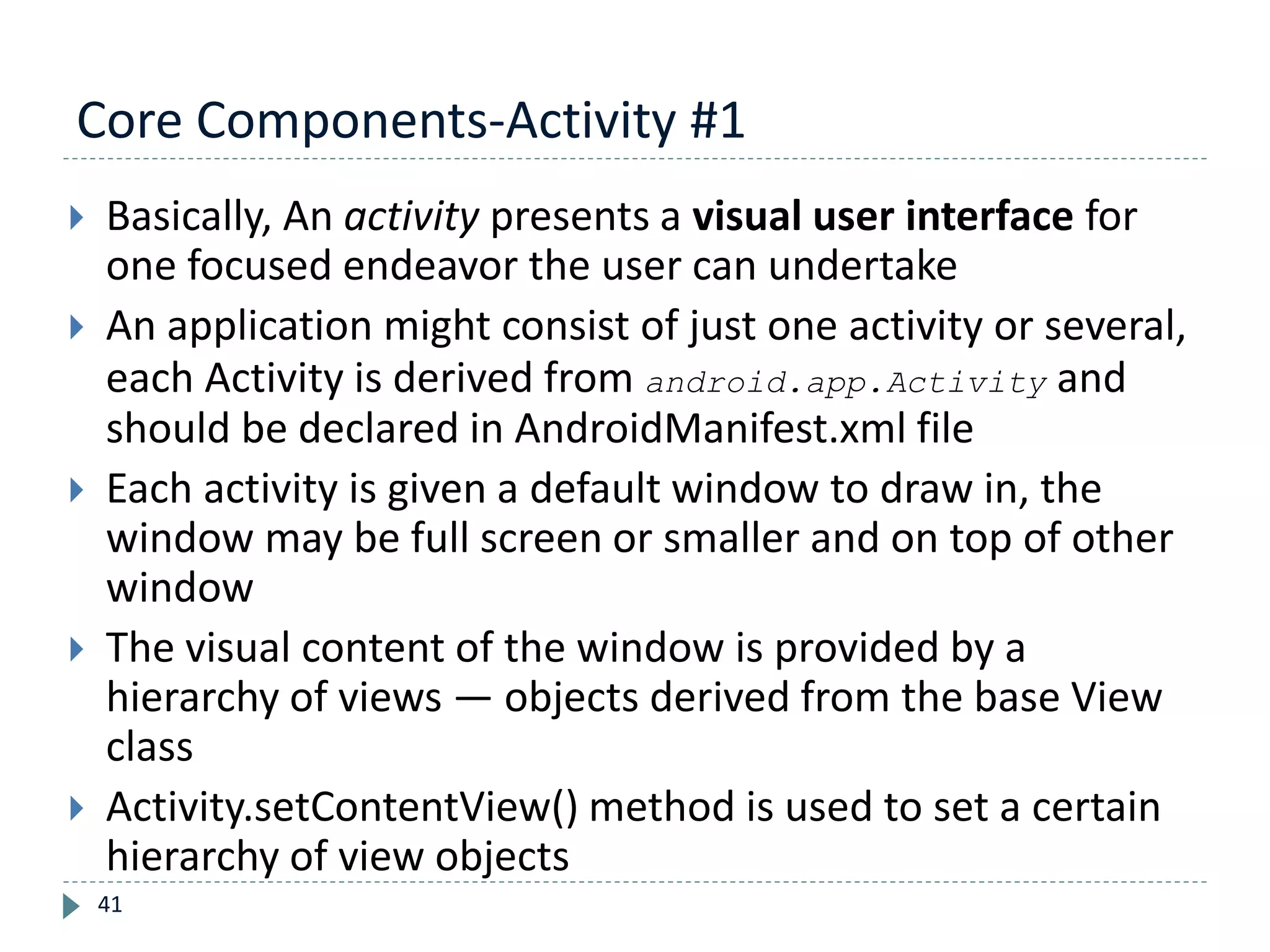 Core Components-Activity #1
41
 Basically, An activity presents a visual user interface for
one focused endeavor the user can undertake
 An application might consist of just one activity or several,
each Activity is derived from android.app.Activity and
should be declared in AndroidManifest.xml file
 Each activity is given a default window to draw in, the
window may be full screen or smaller and on top of other
window
 The visual content of the window is provided by a
hierarchy of views — objects derived from the base View
class
 Activity.setContentView() method is used to set a certain
hierarchy of view objects
 