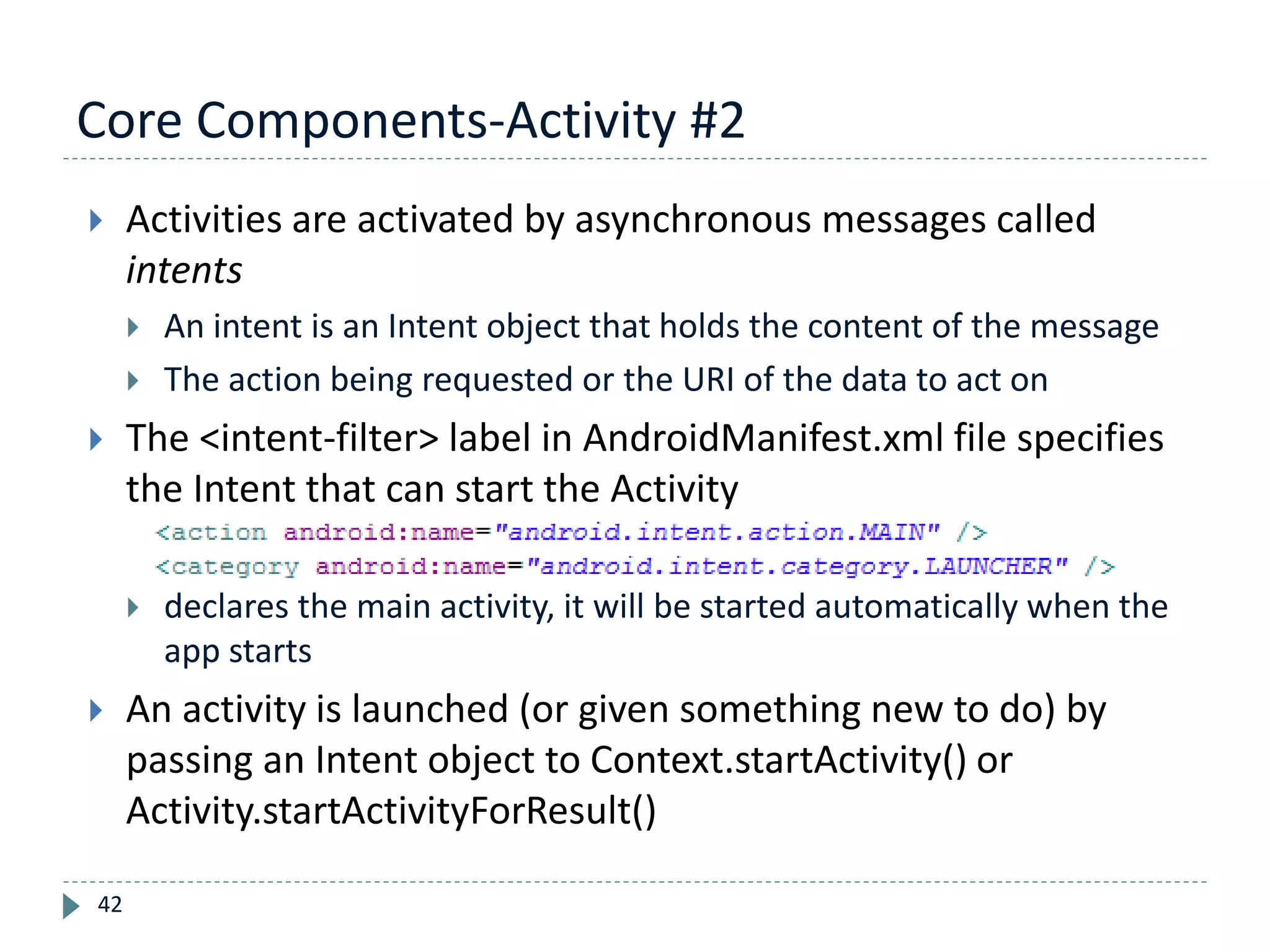Core Components-Activity #2
42
 Activities are activated by asynchronous messages called
intents
 An intent is an Intent object that holds the content of the message
 The action being requested or the URI of the data to act on
 The <intent-filter> label in AndroidManifest.xml file specifies
the Intent that can start the Activity
 declares the main activity, it will be started automatically when the
app starts
 An activity is launched (or given something new to do) by
passing an Intent object to Context.startActivity() or
Activity.startActivityForResult()
 
