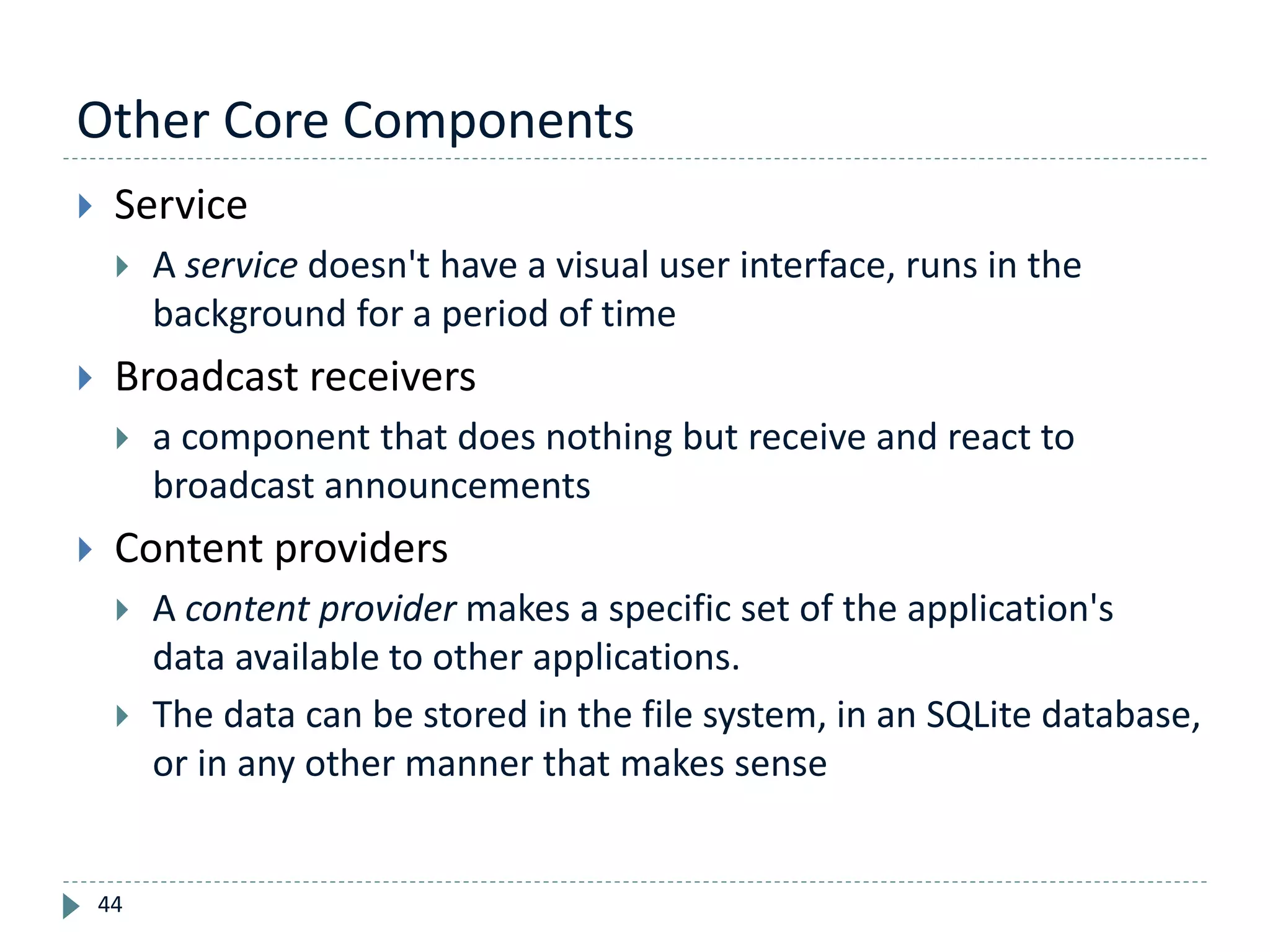 Other Core Components
44
 Service
 A service doesn't have a visual user interface, runs in the
background for a period of time
 Broadcast receivers
 a component that does nothing but receive and react to
broadcast announcements
 Content providers
 A content provider makes a specific set of the application's
data available to other applications.
 The data can be stored in the file system, in an SQLite database,
or in any other manner that makes sense
 