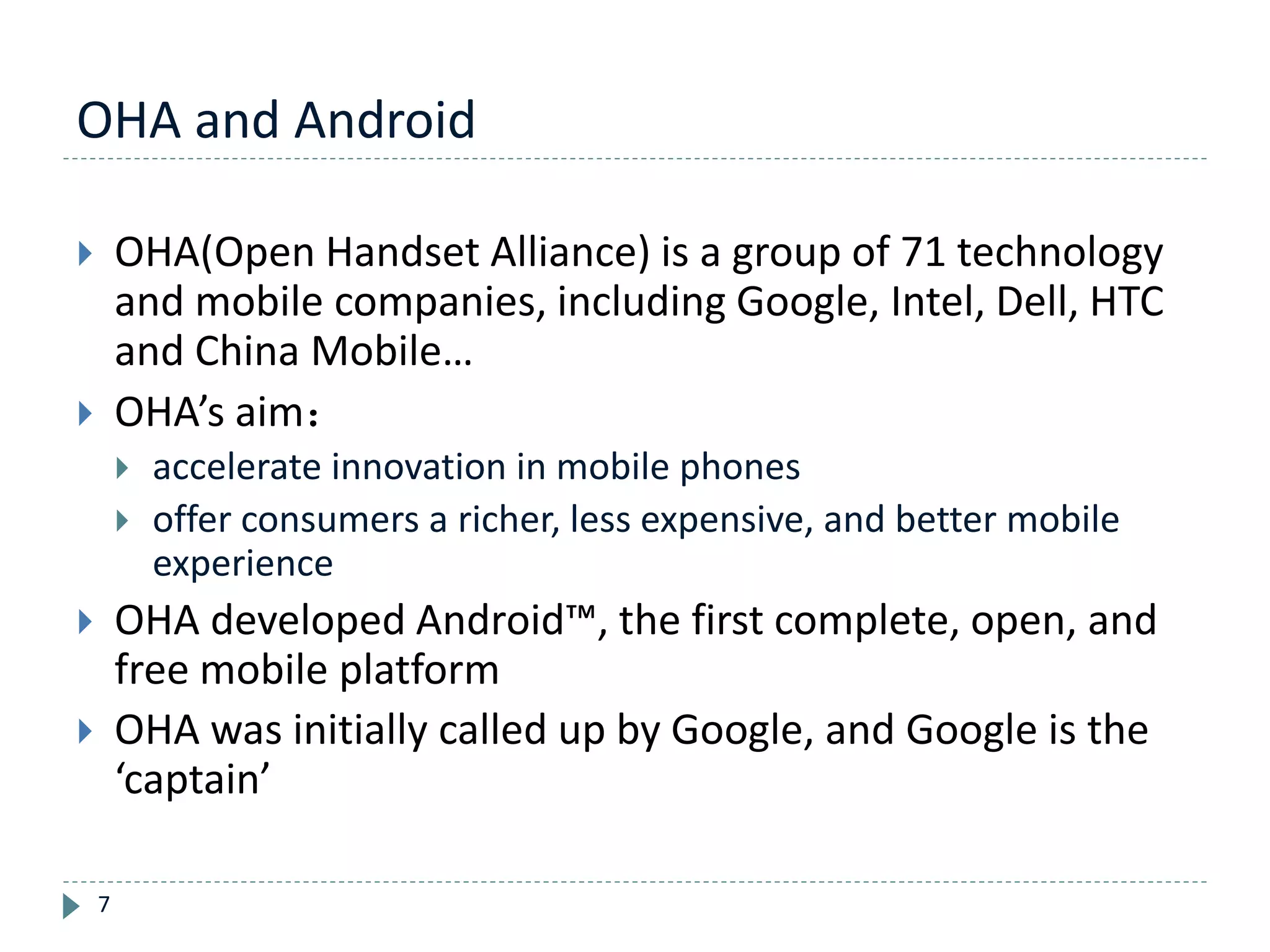 OHA and Android
7
 OHA(Open Handset Alliance) is a group of 71 technology
and mobile companies, including Google, Intel, Dell, HTC
and China Mobile…
 OHA’s aim：
 accelerate innovation in mobile phones
 offer consumers a richer, less expensive, and better mobile
experience
 OHA developed Android™, the first complete, open, and
free mobile platform
 OHA was initially called up by Google, and Google is the
‘captain’
 