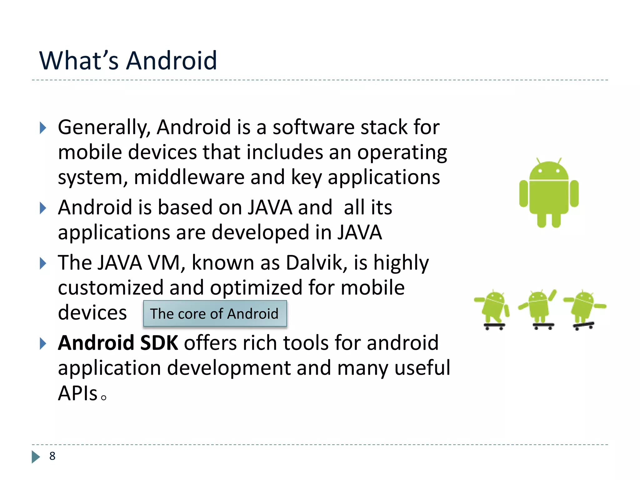 What’s Android
8
 Generally, Android is a software stack for
mobile devices that includes an operating
system, middleware and key applications
 Android is based on JAVA and all its
applications are developed in JAVA
 The JAVA VM, known as Dalvik, is highly
customized and optimized for mobile
devices
 Android SDK offers rich tools for android
application development and many useful
APIs。
The core of Android
 