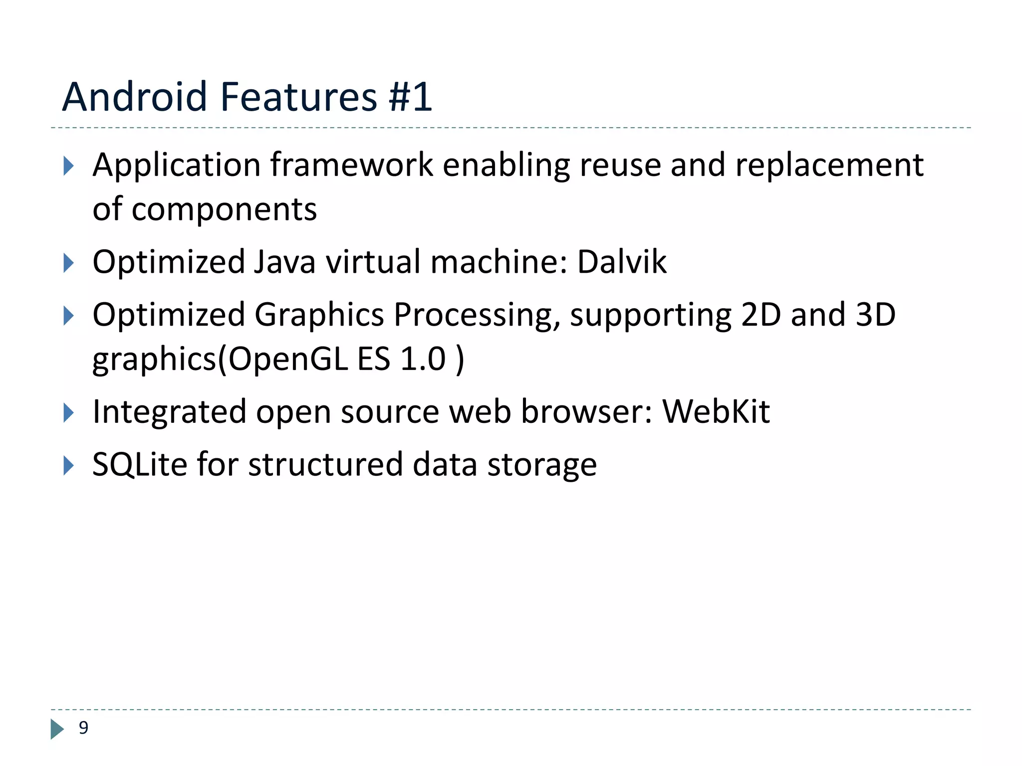 Android Features #1
9
 Application framework enabling reuse and replacement
of components
 Optimized Java virtual machine: Dalvik
 Optimized Graphics Processing, supporting 2D and 3D
graphics(OpenGL ES 1.0 )
 Integrated open source web browser: WebKit
 SQLite for structured data storage
 