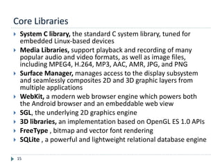 Core Libraries
15
 System C library, the standard C system library, tuned for
embedded Linux-based devices
 Media Libraries, support playback and recording of many
popular audio and video formats, as well as image files,
including MPEG4, H.264, MP3, AAC, AMR, JPG, and PNG
 Surface Manager, manages access to the display subsystem
and seamlessly composites 2D and 3D graphic layers from
multiple applications
 WebKit, a modern web browser engine which powers both
the Android browser and an embeddable web view
 SGL, the underlying 2D graphics engine
 3D libraries, an implementation based on OpenGL ES 1.0 APIs
 FreeType , bitmap and vector font rendering
 SQLite , a powerful and lightweight relational database engine
 