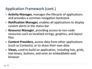 Application Framework (cont.)
21
 Activity Manager, manages the lifecycle of applications
and provides a common navigation backstack
 Notification Manager, enables all applications to display
custom alerts in the status bar
 Resource Manager, providing access to non-code
resources such as localized strings, graphics, and layout
files
 Content Providers, access data from other applications
(such as Contacts), or to share their own data
 Views, used to build an application, including lists, grids,
text boxes, buttons, and even an embeddable web
browser
 