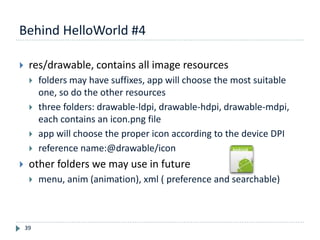 Behind HelloWorld #4
39
 res/drawable, contains all image resources
 folders may have suffixes, app will choose the most suitable
one, so do the other resources
 three folders: drawable-ldpi, drawable-hdpi, drawable-mdpi,
each contains an icon.png file
 app will choose the proper icon according to the device DPI
 reference name:@drawable/icon
 other folders we may use in future
 menu, anim (animation), xml ( preference and searchable)
 