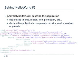 Behind HelloWorld #5
40
 AndroidManifest.xml describe the application
 declare app’s name, version, icon, permission, etc…
 declare the application's components: activity, service ,receiver
or provider
<?xml version="1.0" encoding="utf-8"?>
<manifest xmlns:android="http://schemas.android.com/apk/res/android"
package="sample.hello" android:versionCode="1" android:versionName="1.0">
<application android:icon="@drawable/icon" android:label="@string/app_name">
<activity android:name=".HelloWorld" android:label="@string/app_name">
<intent-filter>
<action android:name="android.intent.action.MAIN" />
<category android:name="android.intent.category.LAUNCHER”/>
</intent-filter>
</activity>
</application>
<uses-sdk android:minSdkVersion="8" />
</manifest>
 