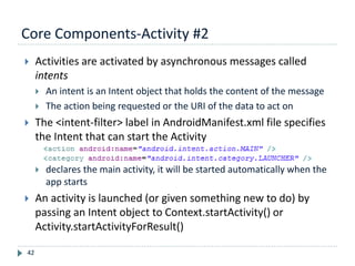 Core Components-Activity #2
42
 Activities are activated by asynchronous messages called
intents
 An intent is an Intent object that holds the content of the message
 The action being requested or the URI of the data to act on
 The <intent-filter> label in AndroidManifest.xml file specifies
the Intent that can start the Activity
 declares the main activity, it will be started automatically when the
app starts
 An activity is launched (or given something new to do) by
passing an Intent object to Context.startActivity() or
Activity.startActivityForResult()
 
