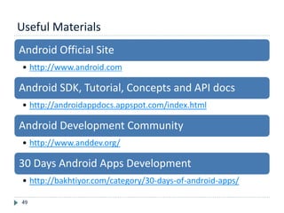 Useful Materials
49
Android Official Site
• http://www.android.com
Android SDK, Tutorial, Concepts and API docs
• http://androidappdocs.appspot.com/index.html
Android Development Community
• http://www.anddev.org/
30 Days Android Apps Development
• http://bakhtiyor.com/category/30-days-of-android-apps/
 