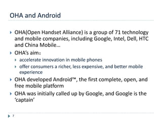OHA and Android
7
 OHA(Open Handset Alliance) is a group of 71 technology
and mobile companies, including Google, Intel, Dell, HTC
and China Mobile…
 OHA’s aim：
 accelerate innovation in mobile phones
 offer consumers a richer, less expensive, and better mobile
experience
 OHA developed Android™, the first complete, open, and
free mobile platform
 OHA was initially called up by Google, and Google is the
‘captain’
 