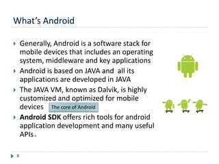 What’s Android
8
 Generally, Android is a software stack for
mobile devices that includes an operating
system, middleware and key applications
 Android is based on JAVA and all its
applications are developed in JAVA
 The JAVA VM, known as Dalvik, is highly
customized and optimized for mobile
devices
 Android SDK offers rich tools for android
application development and many useful
APIs。
The core of Android
 