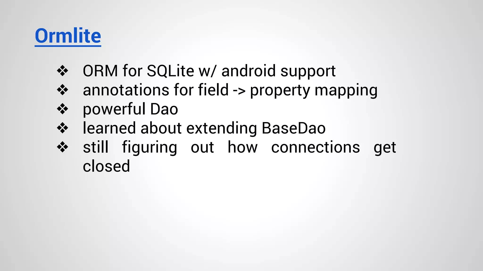 Ormlite
❖ ORM for SQLite w/ android support
❖ annotations for field -> property mapping
❖ powerful Dao
❖ learned about extending BaseDao
❖ still figuring out how connections get
closed
 