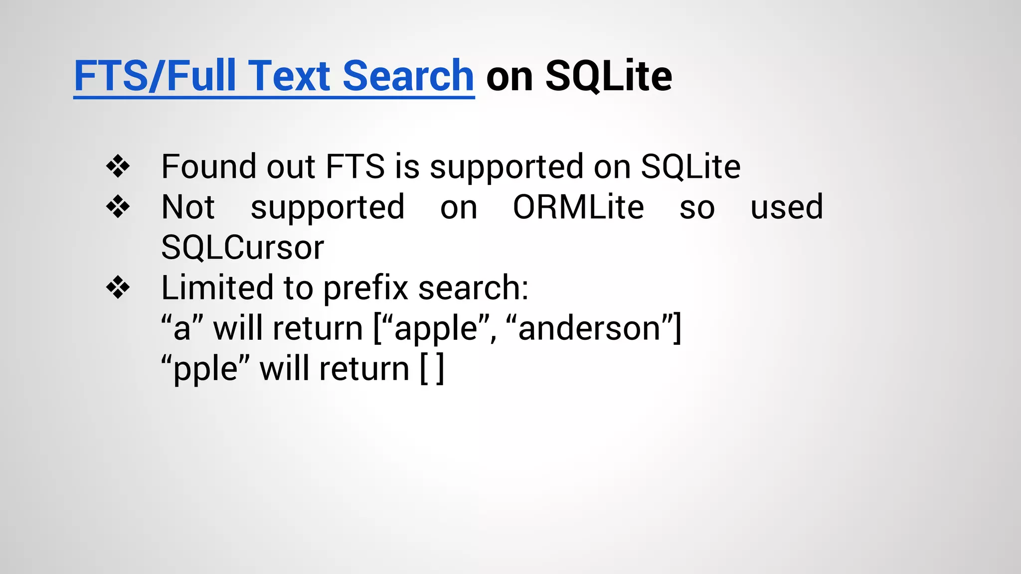 FTS/Full Text Search on SQLite
❖ Found out FTS is supported on SQLite
❖ Not supported on ORMLite so used
SQLCursor
❖ Limited to prefix search:
“a” will return [“apple”, “anderson”]
“pple” will return [ ]
 