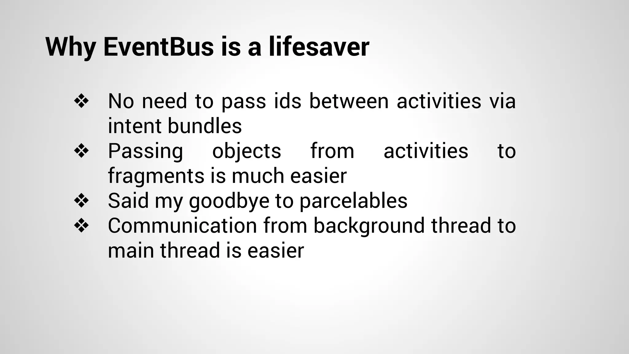 Why EventBus is a lifesaver
❖ No need to pass ids between activities via
intent bundles
❖ Passing objects from activities to
fragments is much easier
❖ Said my goodbye to parcelables
❖ Communication from background thread to
main thread is easier
 