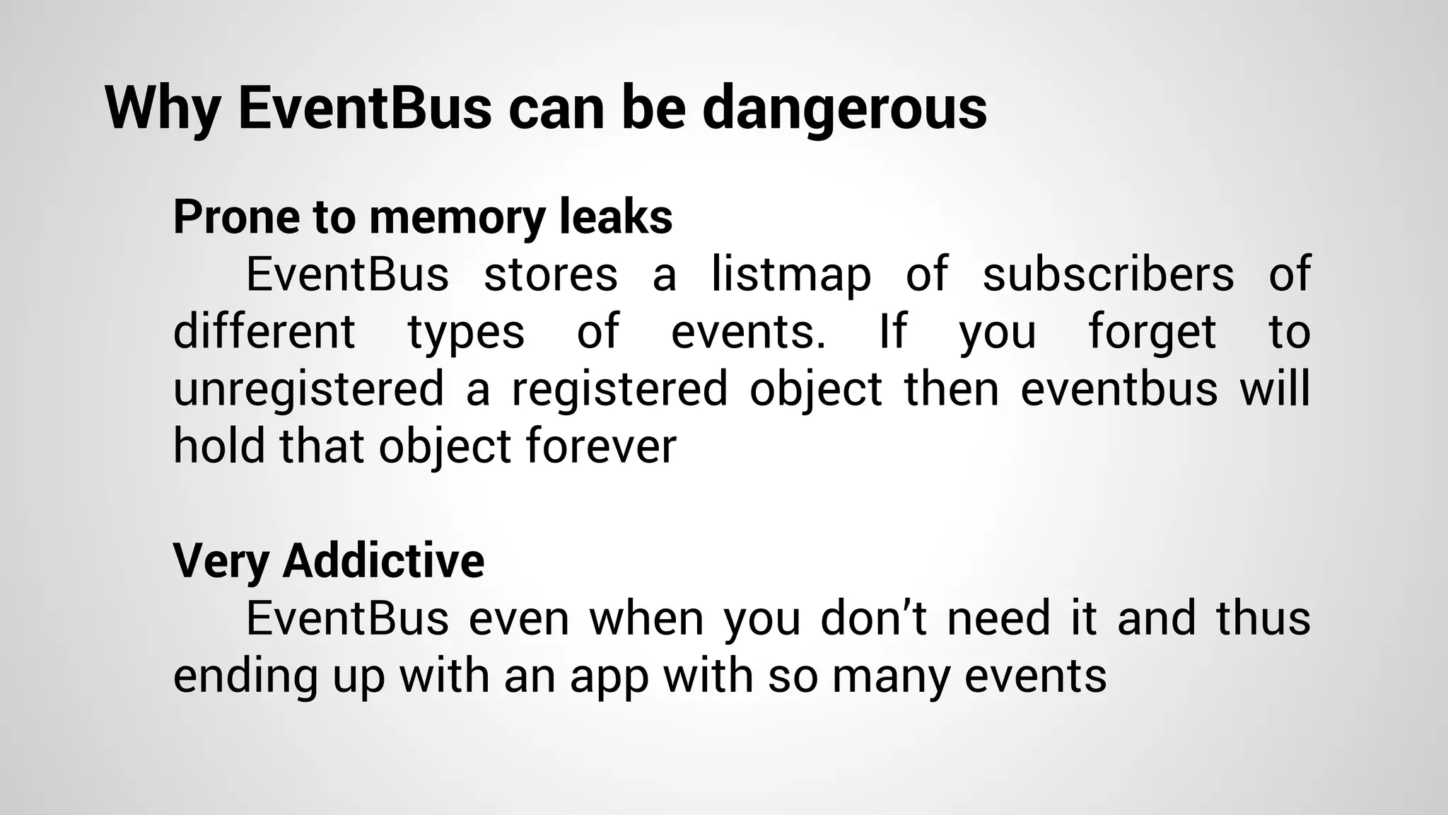 Why EventBus can be dangerous
Prone to memory leaks
EventBus stores a listmap of subscribers of
different types of events. If you forget to
unregistered a registered object then eventbus will
hold that object forever
Very Addictive
EventBus even when you don’t need it and thus
ending up with an app with so many events
 