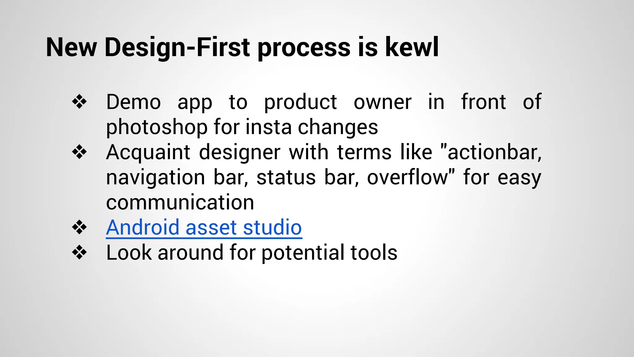 New Design-First process is kewl
❖ Demo app to product owner in front of
photoshop for insta changes
❖ Acquaint designer with terms like "actionbar,
navigation bar, status bar, overflow" for easy
communication
❖ Android asset studio
❖ Look around for potential tools
 