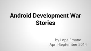 Android Development War 
Stories 
by Lope Emano 
April-September 2014 
 