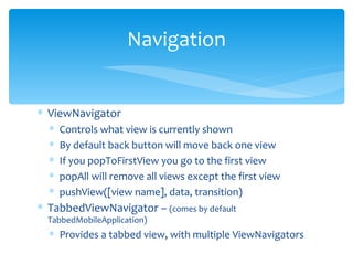 ViewNavigator Controls what view is currently shown By default back button will move back one view If you popToFirstView you go to the first view popAll will remove all views except the first view pushView([view name], data, transition) TabbedViewNavigator –  (comes by default TabbedMobileApplication) Provides a tabbed view, with multiple ViewNavigators Navigation 