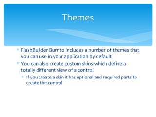FlashBuilder Burrito includes a number of themes that you can use in your application by default You can also create custom skins which define a totally different view of a control If you create a skin it has optional and required parts to create the control Themes 