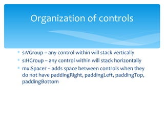 s:VGroup – any control within will stack vertically s:HGroup – any control within will stack horizontally mx:Spacer – adds space between controls when they do not have paddingRight, paddingLeft, paddingTop, paddingBottom Organization of controls 