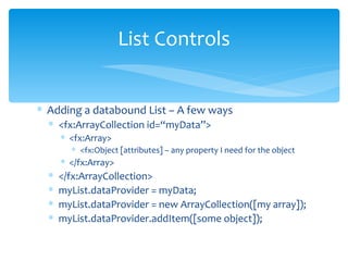 Adding a databound List – A few ways <fx:ArrayCollection id=“myData”> <fx:Array> <fx:Object [attributes] – any property I need for the object </fx:Array> </fx:ArrayCollection> myList.dataProvider = myData; myList.dataProvider = new ArrayCollection([my array]); myList.dataProvider.addItem([some object]); List Controls 
