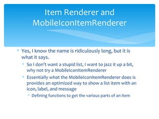 Yes, I know the name is ridiculously long, but it is what it says. So I don’t want a stupid list, I want to jazz it up a bit, why not try a MobileIconItemRenderer Essentially what the MobileIconItemRenderer does is provides an optimized way to show a list item with an icon, label, and message Defining functions to get the various parts of an item Item Renderer and MobileIconItemRenderer 