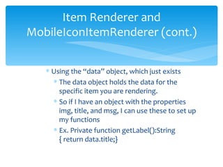Using the “data” object, which just exists The data object holds the data for the specific item you are rendering. So if I have an object with the properties  img, title, and msg, I can use these to set up my functions Ex. Private function getLabel():String { return data.title;} Item Renderer and MobileIconItemRenderer (cont.) 