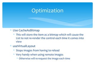 Use CacheAsBitmap This will store the item as a bitmap which will cause the List to not re-render the control each time it comes into view useVirtualLayout  Stops images from having to reload Very handy when using remote images Otherwise will re-request the image each time Optimization 