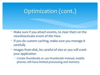 Make sure if you attach events, to clear them on the viewDeactivate event of the View If you do custom caching, make sure you manage it carefully Images from disk, be careful of size or you will crash your application Create thumbnails or use thumbnails instead, mobile phones still have limited processing and memory Optimization (cont.) 