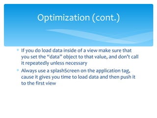 If you do load data inside of a view make sure that you set the “data” object to that value, and don’t call it repeatedly unless necessary Always use a splashScreen on the application tag, cause it gives you time to load data and then push it to the first view Optimization (cont.) 