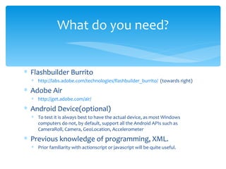 Flashbuilder Burrito http://labs.adobe.com/technologies/flashbuilder_burrito/   (towards right) Adobe Air http://get.adobe.com/air/   Android Device(optional) To test it is always best to have the actual device, as most Windows computers do not, by default, support all the Android APIs such as CameraRoll, Camera, GeoLocation, Accelerometer Previous knowledge of programming, XML. Prior familiarity with actionscript or javascript will be quite useful. What do you need? 