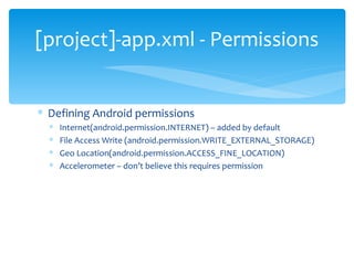 Defining Android permissions Internet(android.permission.INTERNET) – added by default File Access Write (android.permission.WRITE_EXTERNAL_STORAGE)  Geo Location(android.permission.ACCESS_FINE_LOCATION) Accelerometer – don’t believe this requires permission [project]-app.xml - Permissions 