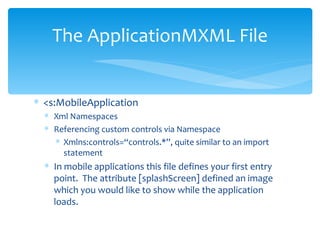 <s:MobileApplication  Xml Namespaces Referencing custom controls via Namespace Xmlns:controls=“controls.*”, quite similar to an import statement In mobile applications this file defines your first entry point.  The attribute [splashScreen] defined an image which you would like to show while the application loads. The ApplicationMXML File 