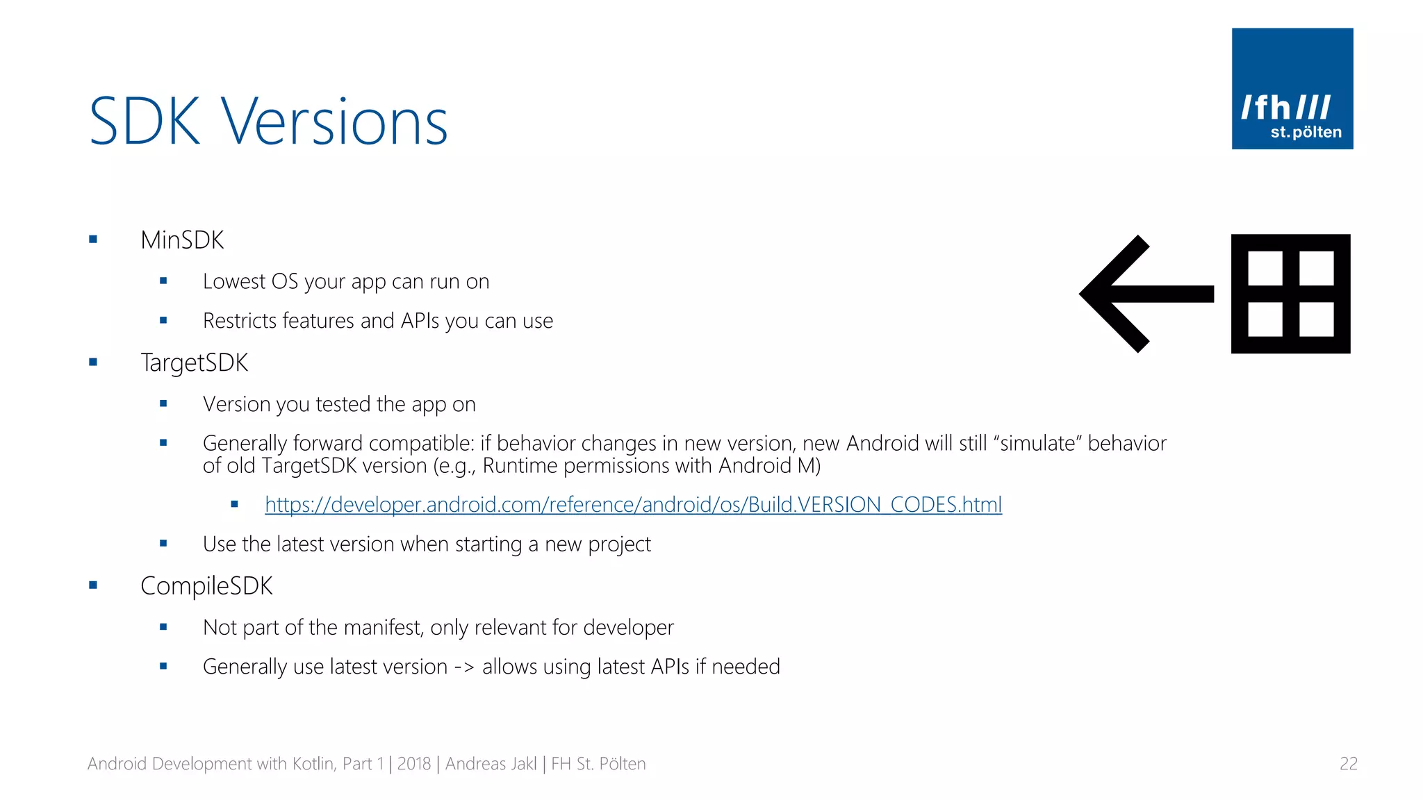 SDK Versions
▪ MinSDK
▪ Lowest OS your app can run on
▪ Restricts features and APIs you can use
▪ TargetSDK
▪ Version you tested the app on
▪ Generally forward compatible: if behavior changes in new version, new Android will still “simulate” behavior
of old TargetSDK version (e.g., Runtime permissions with Android M)
▪ https://developer.android.com/reference/android/os/Build.VERSION_CODES.html
▪ Use the latest version when starting a new project
▪ CompileSDK
▪ Not part of the manifest, only relevant for developer
▪ Generally use latest version -> allows using latest APIs if needed
Android Development with Kotlin, Part 1 | 2018 | Andreas Jakl | FH St. Pölten 22
 