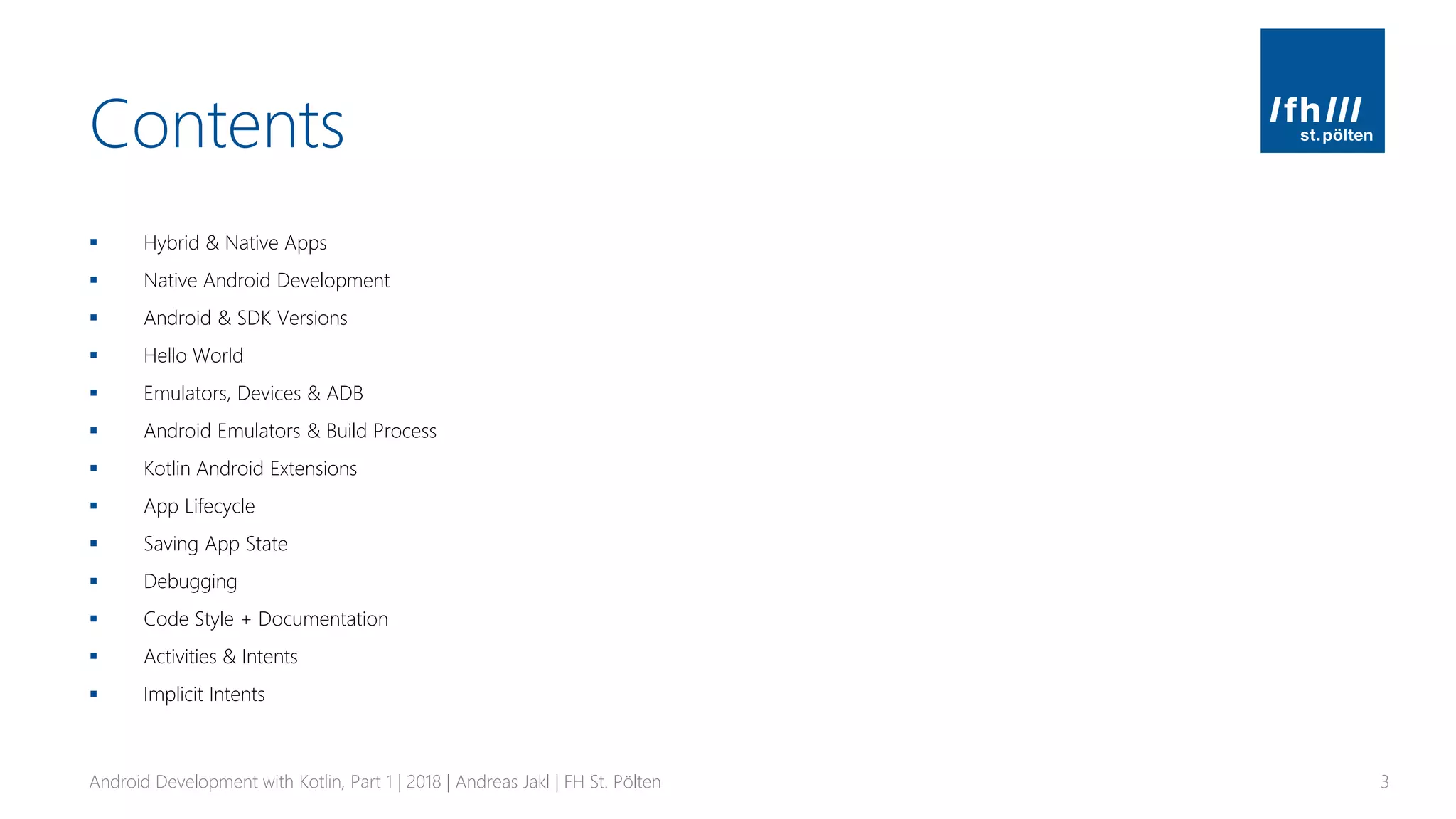 Contents
▪ Hybrid & Native Apps
▪ Native Android Development
▪ Android & SDK Versions
▪ Hello World
▪ Emulators, Devices & ADB
▪ Android Emulators & Build Process
▪ Kotlin Android Extensions
▪ App Lifecycle
▪ Saving App State
▪ Debugging
▪ Code Style + Documentation
▪ Activities & Intents
▪ Implicit Intents
Android Development with Kotlin, Part 1 | 2018 | Andreas Jakl | FH St. Pölten 3
 