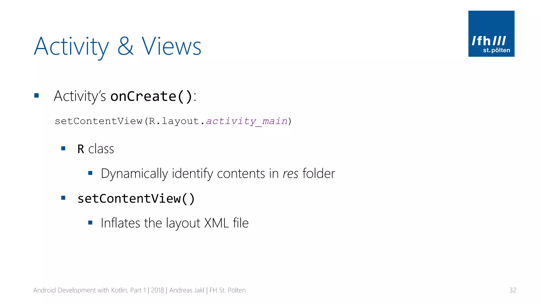 Activity & Views
▪ Activity’s onCreate():
▪ R class
▪ Dynamically identify contents in res folder
▪ setContentView()
▪ Inflates the layout XML file
Android Development with Kotlin, Part 1 | 2018 | Andreas Jakl | FH St. Pölten 32
setContentView(R.layout.activity_main)
 