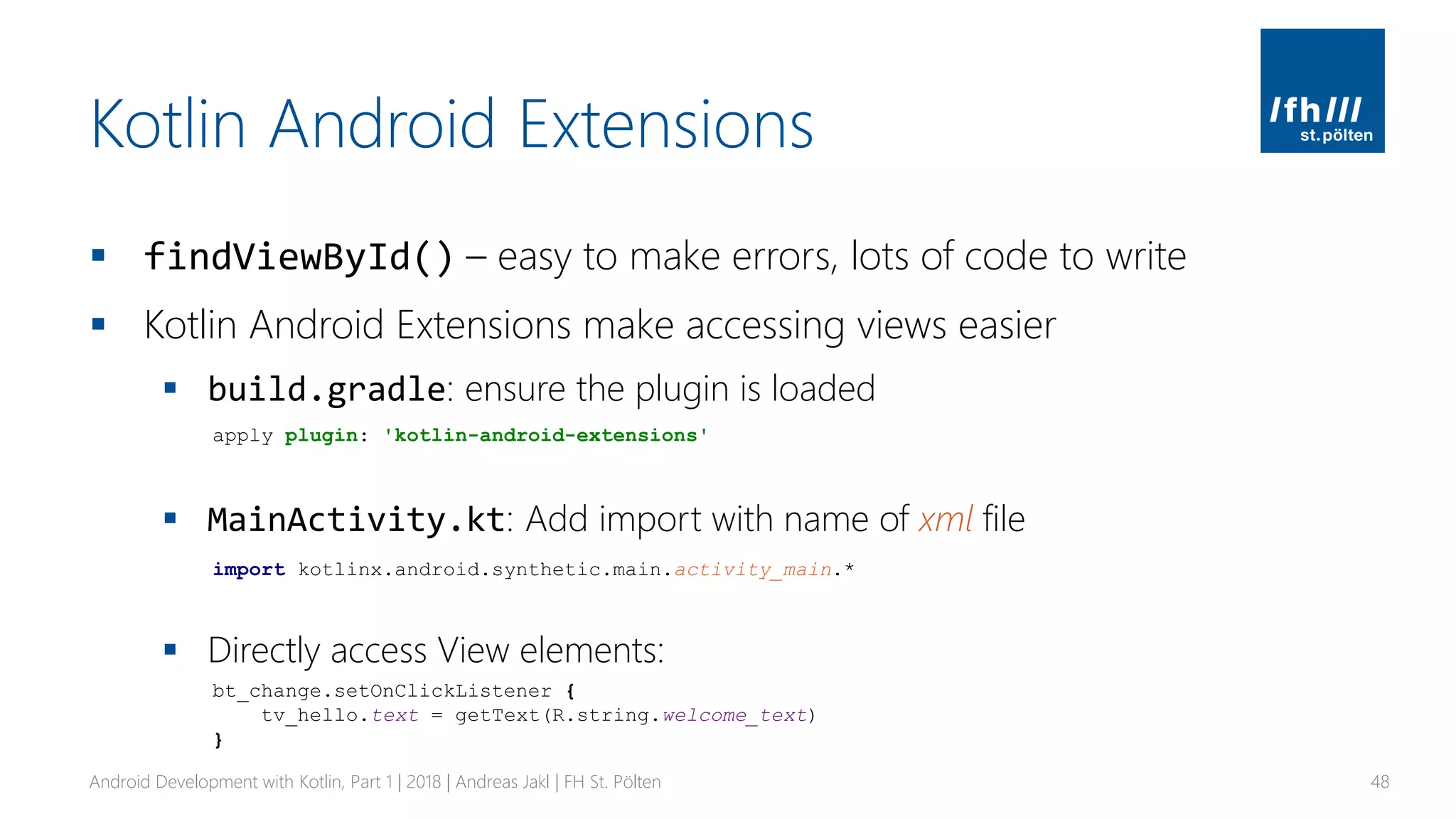 Kotlin Android Extensions
▪ findViewById() – easy to make errors, lots of code to write
▪ Kotlin Android Extensions make accessing views easier
▪ build.gradle: ensure the plugin is loaded
▪ MainActivity.kt: Add import with name of xml file
▪ Directly access View elements:
Android Development with Kotlin, Part 1 | 2018 | Andreas Jakl | FH St. Pölten 48
apply plugin: 'kotlin-android-extensions'
import kotlinx.android.synthetic.main.activity_main.*
bt_change.setOnClickListener {
tv_hello.text = getText(R.string.welcome_text)
}
 