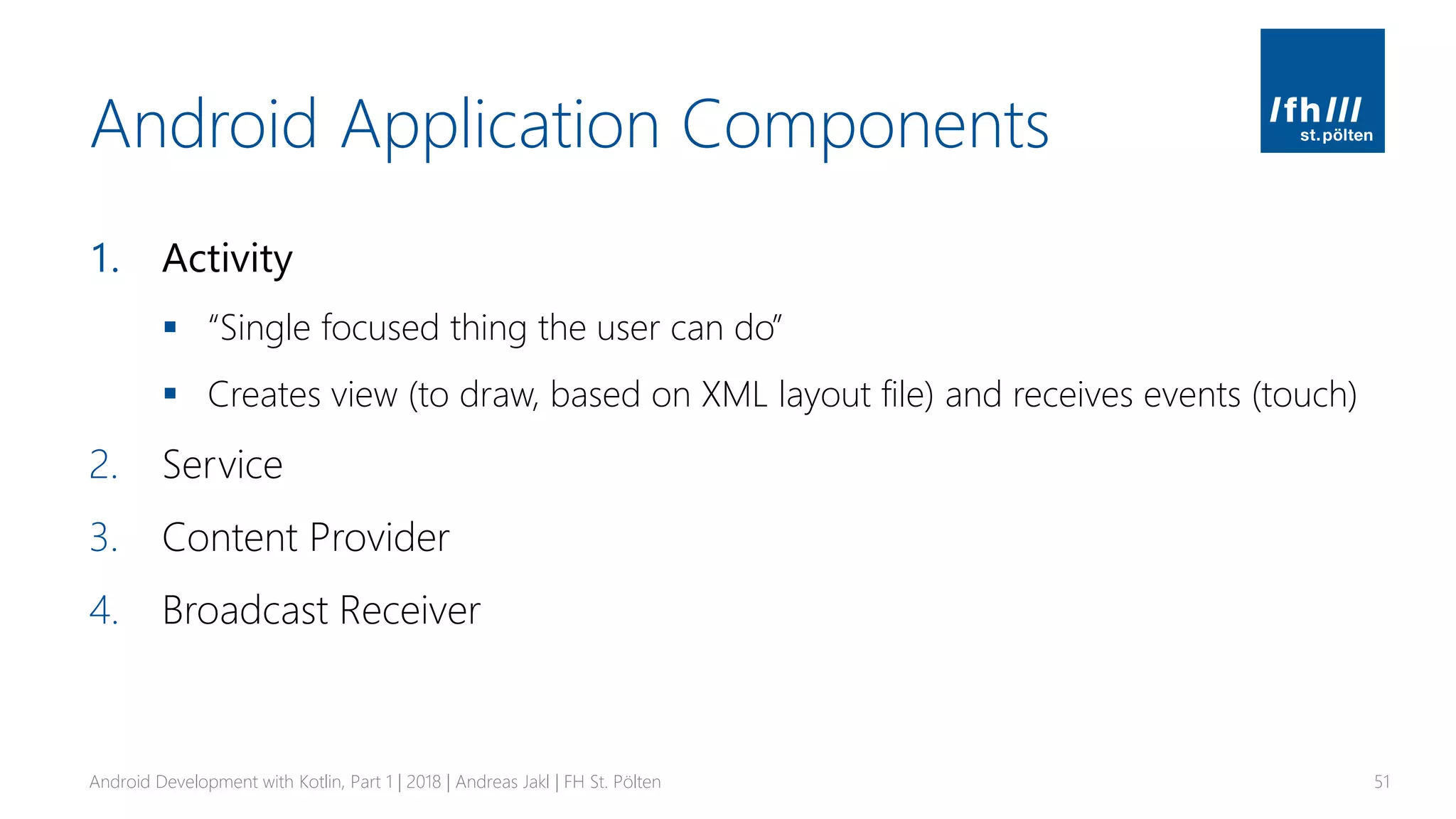 Android Application Components
1. Activity
▪ “Single focused thing the user can do”
▪ Creates view (to draw, based on XML layout file) and receives events (touch)
2. Service
3. Content Provider
4. Broadcast Receiver
Android Development with Kotlin, Part 1 | 2018 | Andreas Jakl | FH St. Pölten 51
 