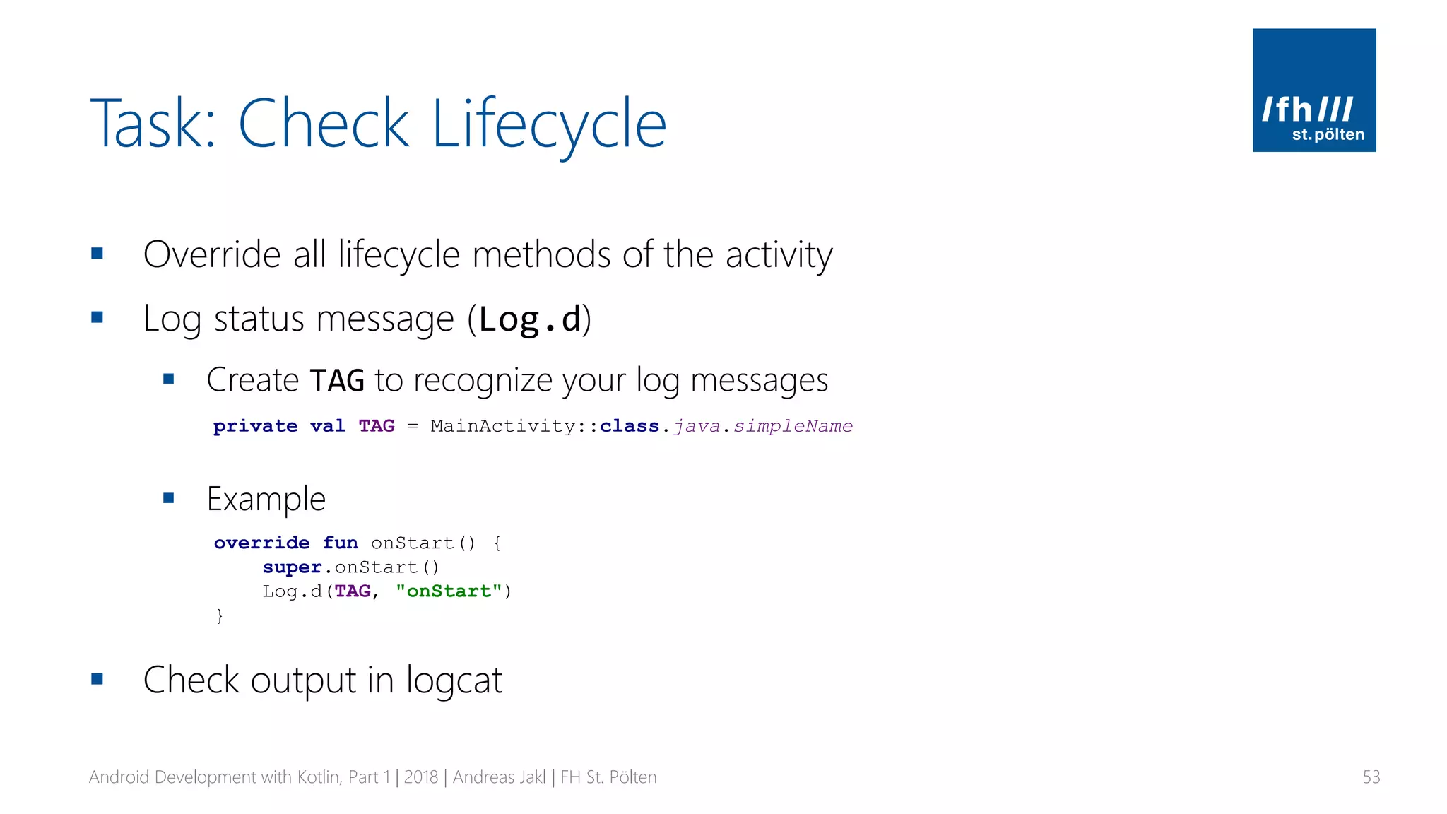 Task: Check Lifecycle
▪ Override all lifecycle methods of the activity
▪ Log status message (Log.d)
▪ Create TAG to recognize your log messages
▪ Example
▪ Check output in logcat
Android Development with Kotlin, Part 1 | 2018 | Andreas Jakl | FH St. Pölten 53
private val TAG = MainActivity::class.java.simpleName
override fun onStart() {
super.onStart()
Log.d(TAG, "onStart")
}
 