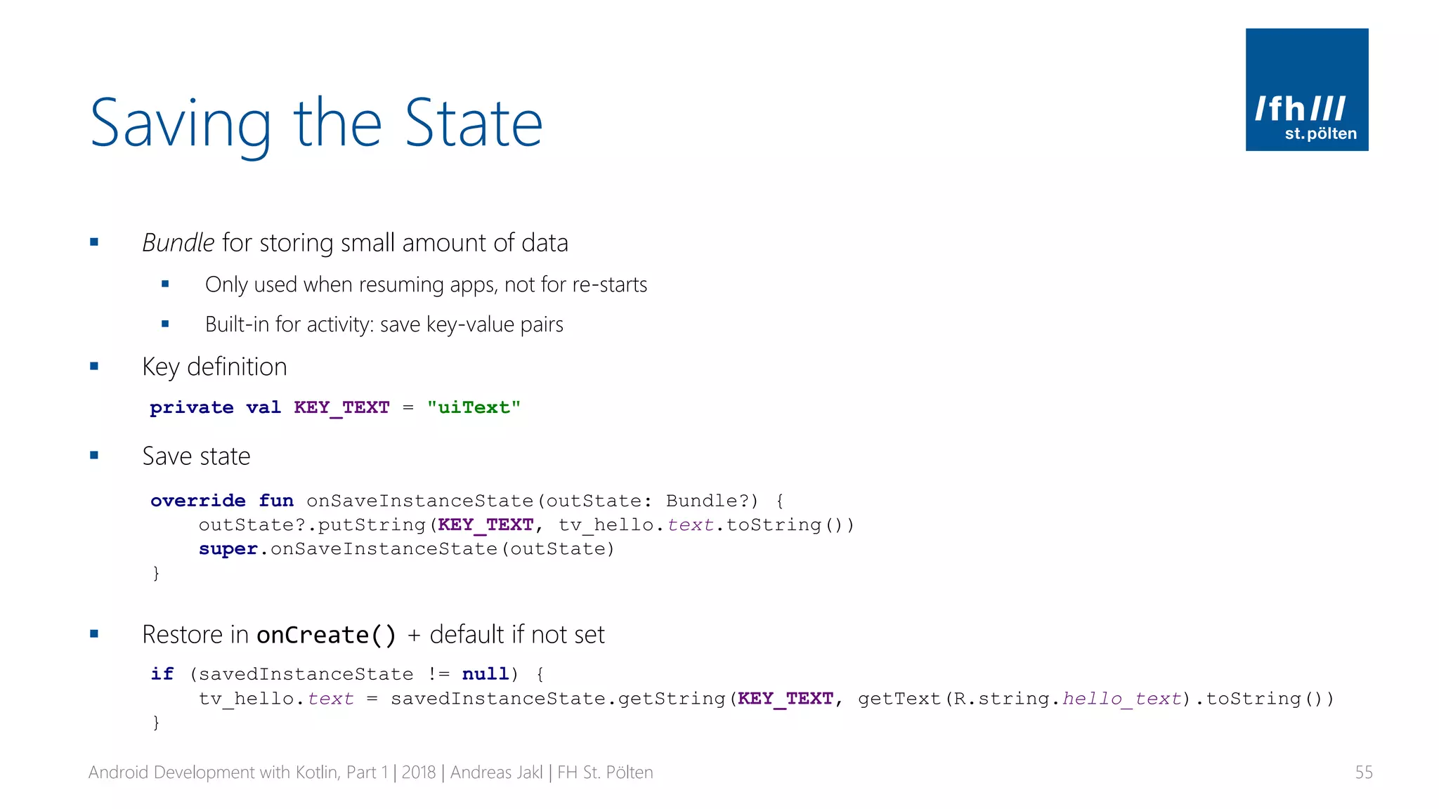 Saving the State
▪ Bundle for storing small amount of data
▪ Only used when resuming apps, not for re-starts
▪ Built-in for activity: save key-value pairs
▪ Key definition
▪ Save state
▪ Restore in onCreate() + default if not set
Android Development with Kotlin, Part 1 | 2018 | Andreas Jakl | FH St. Pölten 55
private val KEY_TEXT = "uiText"
override fun onSaveInstanceState(outState: Bundle?) {
outState?.putString(KEY_TEXT, tv_hello.text.toString())
super.onSaveInstanceState(outState)
}
if (savedInstanceState != null) {
tv_hello.text = savedInstanceState.getString(KEY_TEXT, getText(R.string.hello_text).toString())
}
 