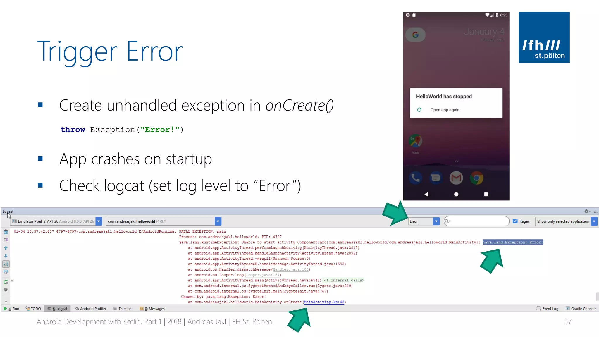 Trigger Error
▪ Create unhandled exception in onCreate()
▪ App crashes on startup
▪ Check logcat (set log level to “Error”)
Android Development with Kotlin, Part 1 | 2018 | Andreas Jakl | FH St. Pölten 57
throw Exception("Error!")
 