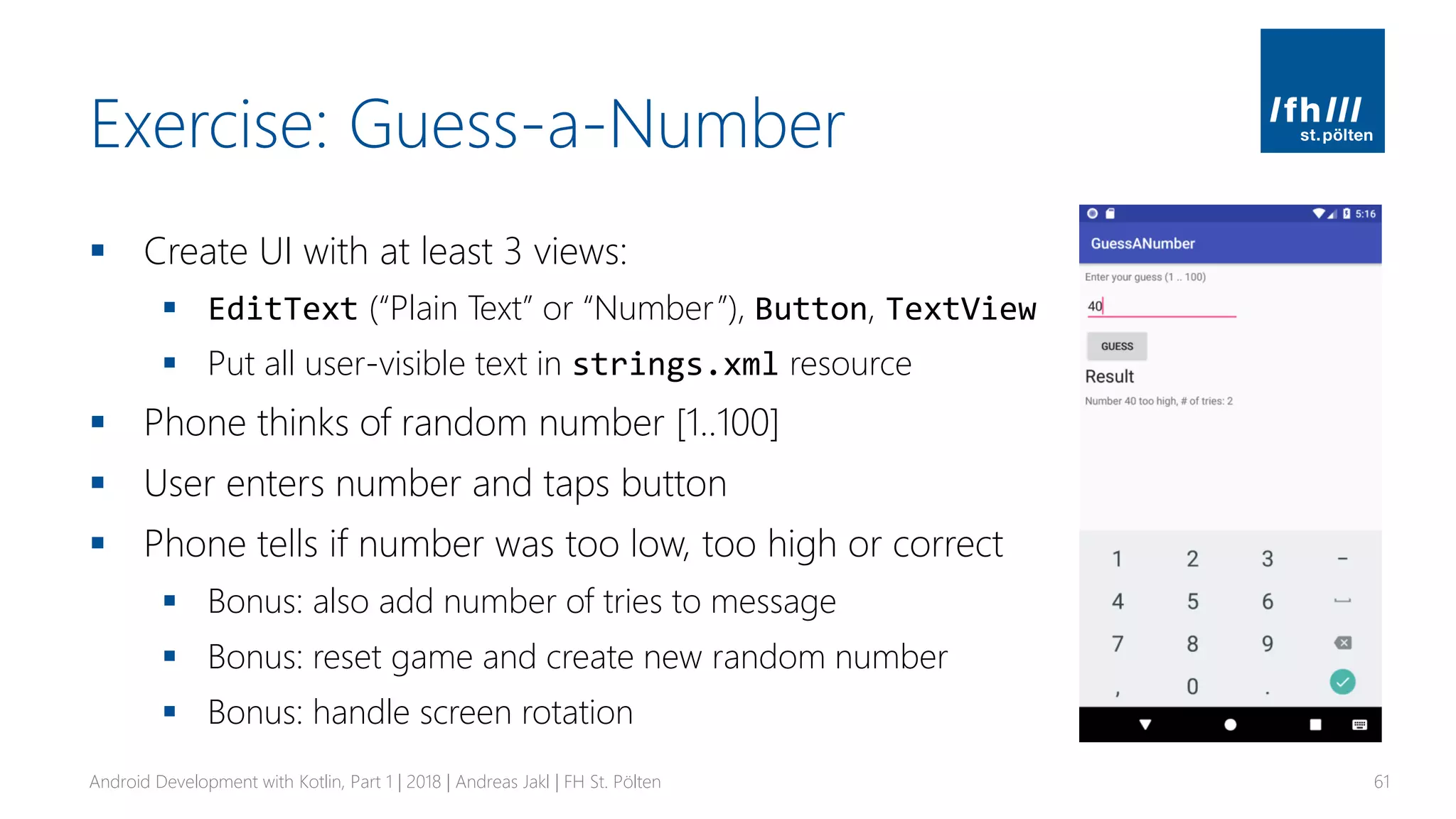 Exercise: Guess-a-Number
▪ Create UI with at least 3 views:
▪ EditText (“Plain Text” or “Number”), Button, TextView
▪ Put all user-visible text in strings.xml resource
▪ Phone thinks of random number [1..100]
▪ User enters number and taps button
▪ Phone tells if number was too low, too high or correct
▪ Bonus: also add number of tries to message
▪ Bonus: reset game and create new random number
▪ Bonus: handle screen rotation
Android Development with Kotlin, Part 1 | 2018 | Andreas Jakl | FH St. Pölten 61
 