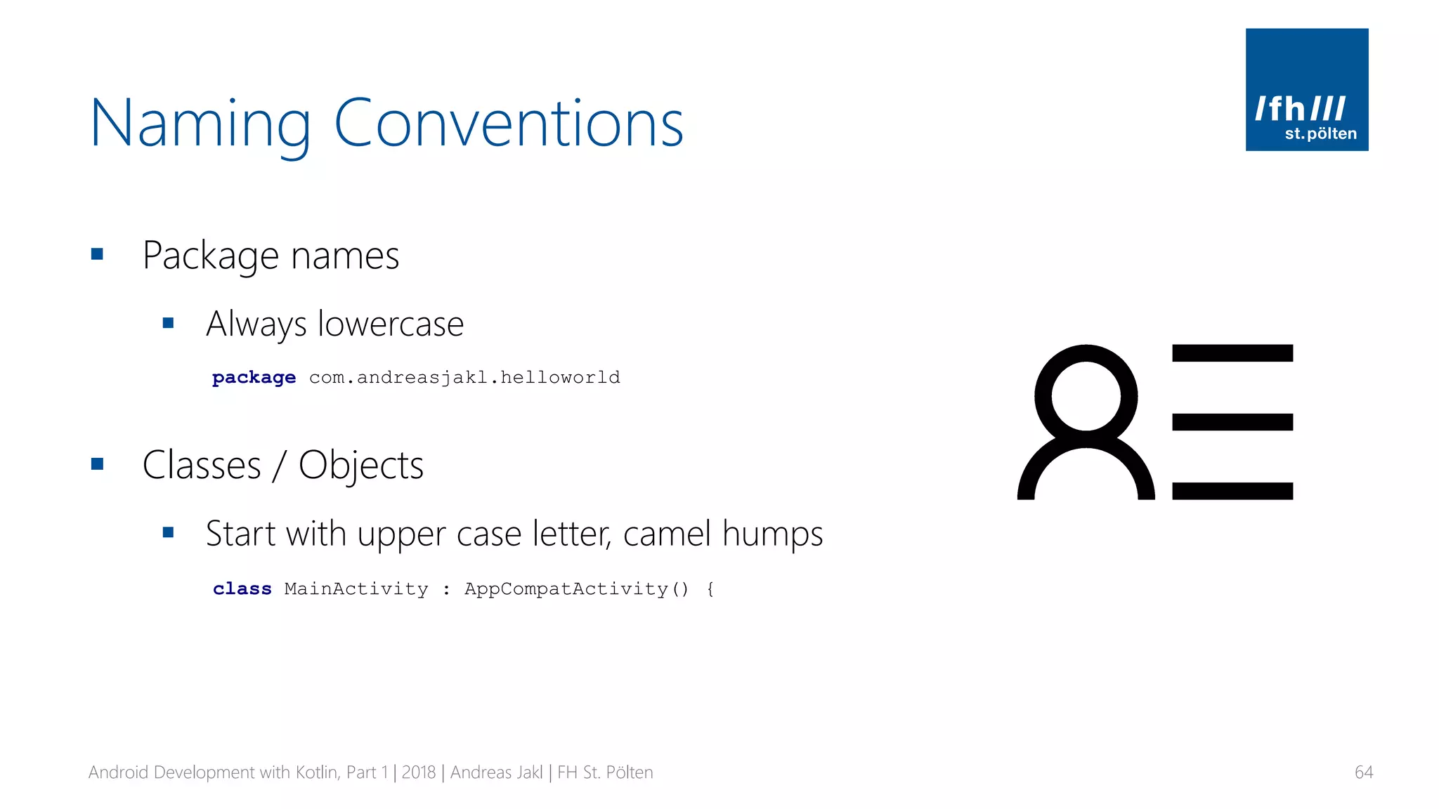 Naming Conventions
▪ Package names
▪ Always lowercase
▪ Classes / Objects
▪ Start with upper case letter, camel humps
Android Development with Kotlin, Part 1 | 2018 | Andreas Jakl | FH St. Pölten 64
package com.andreasjakl.helloworld
class MainActivity : AppCompatActivity() {
 