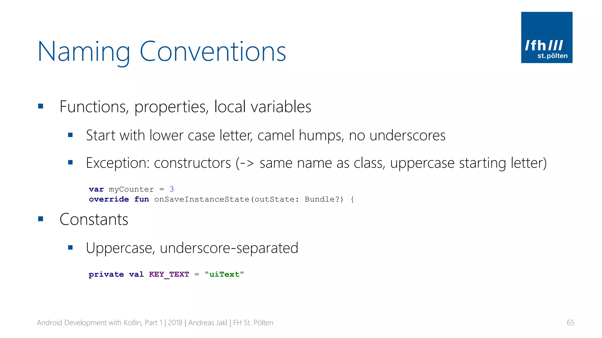 Naming Conventions
▪ Functions, properties, local variables
▪ Start with lower case letter, camel humps, no underscores
▪ Exception: constructors (-> same name as class, uppercase starting letter)
▪ Constants
▪ Uppercase, underscore-separated
Android Development with Kotlin, Part 1 | 2018 | Andreas Jakl | FH St. Pölten 65
var myCounter = 3
override fun onSaveInstanceState(outState: Bundle?) {
private val KEY_TEXT = "uiText"
 