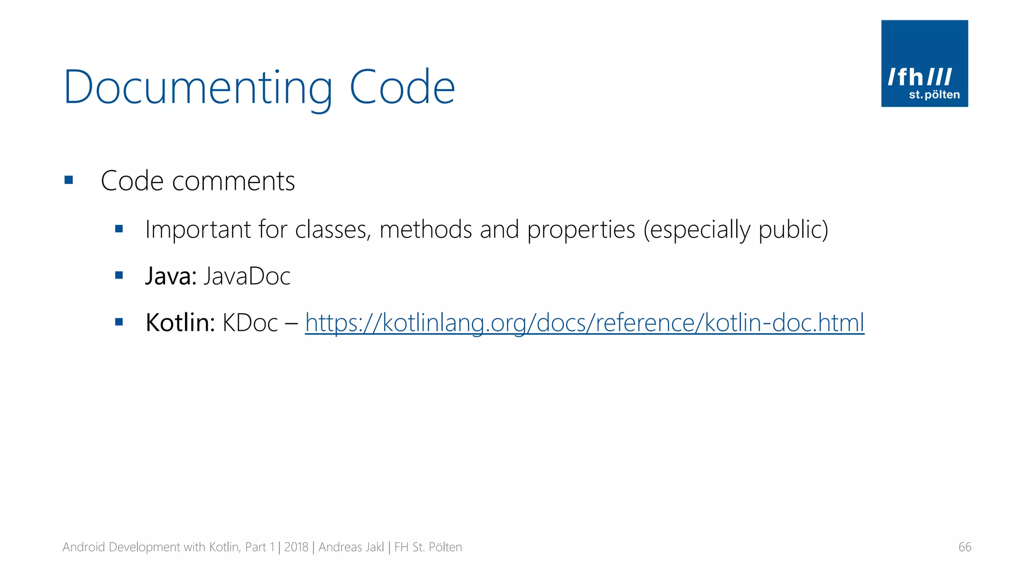 Documenting Code
▪ Code comments
▪ Important for classes, methods and properties (especially public)
▪ Java: JavaDoc
▪ Kotlin: KDoc – https://kotlinlang.org/docs/reference/kotlin-doc.html
Android Development with Kotlin, Part 1 | 2018 | Andreas Jakl | FH St. Pölten 66
 