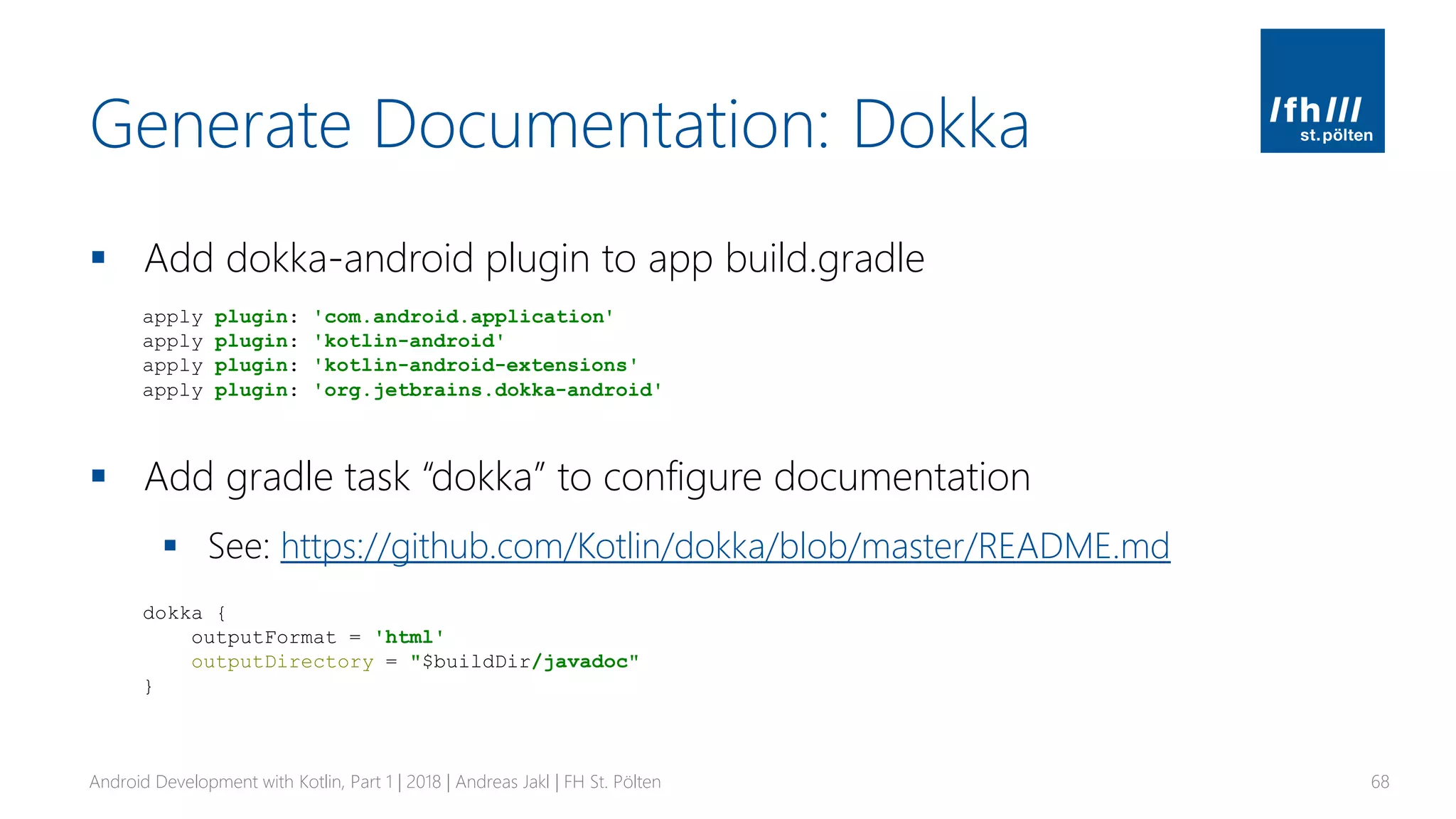 Generate Documentation: Dokka
▪ Add dokka-android plugin to app build.gradle
▪ Add gradle task “dokka” to configure documentation
▪ See: https://github.com/Kotlin/dokka/blob/master/README.md
Android Development with Kotlin, Part 1 | 2018 | Andreas Jakl | FH St. Pölten 68
apply plugin: 'com.android.application'
apply plugin: 'kotlin-android'
apply plugin: 'kotlin-android-extensions'
apply plugin: 'org.jetbrains.dokka-android'
dokka {
outputFormat = 'html'
outputDirectory = "$buildDir/javadoc"
}
 