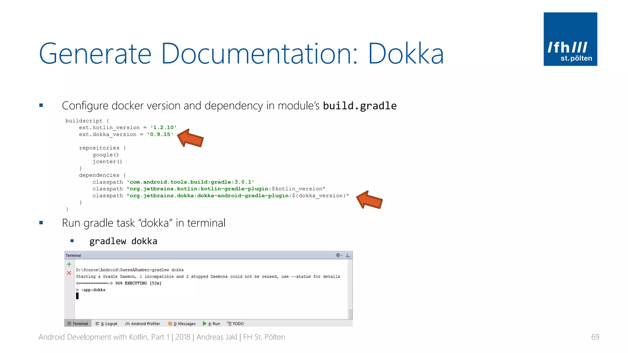 Generate Documentation: Dokka
▪ Configure docker version and dependency in module’s build.gradle
▪ Run gradle task “dokka” in terminal
▪ gradlew dokka
Android Development with Kotlin, Part 1 | 2018 | Andreas Jakl | FH St. Pölten 69
buildscript {
ext.kotlin_version = '1.2.10'
ext.dokka_version = '0.9.15'
repositories {
google()
jcenter()
}
dependencies {
classpath 'com.android.tools.build:gradle:3.0.1'
classpath "org.jetbrains.kotlin:kotlin-gradle-plugin:$kotlin_version"
classpath "org.jetbrains.dokka:dokka-android-gradle-plugin:${dokka_version}"
}
}
 