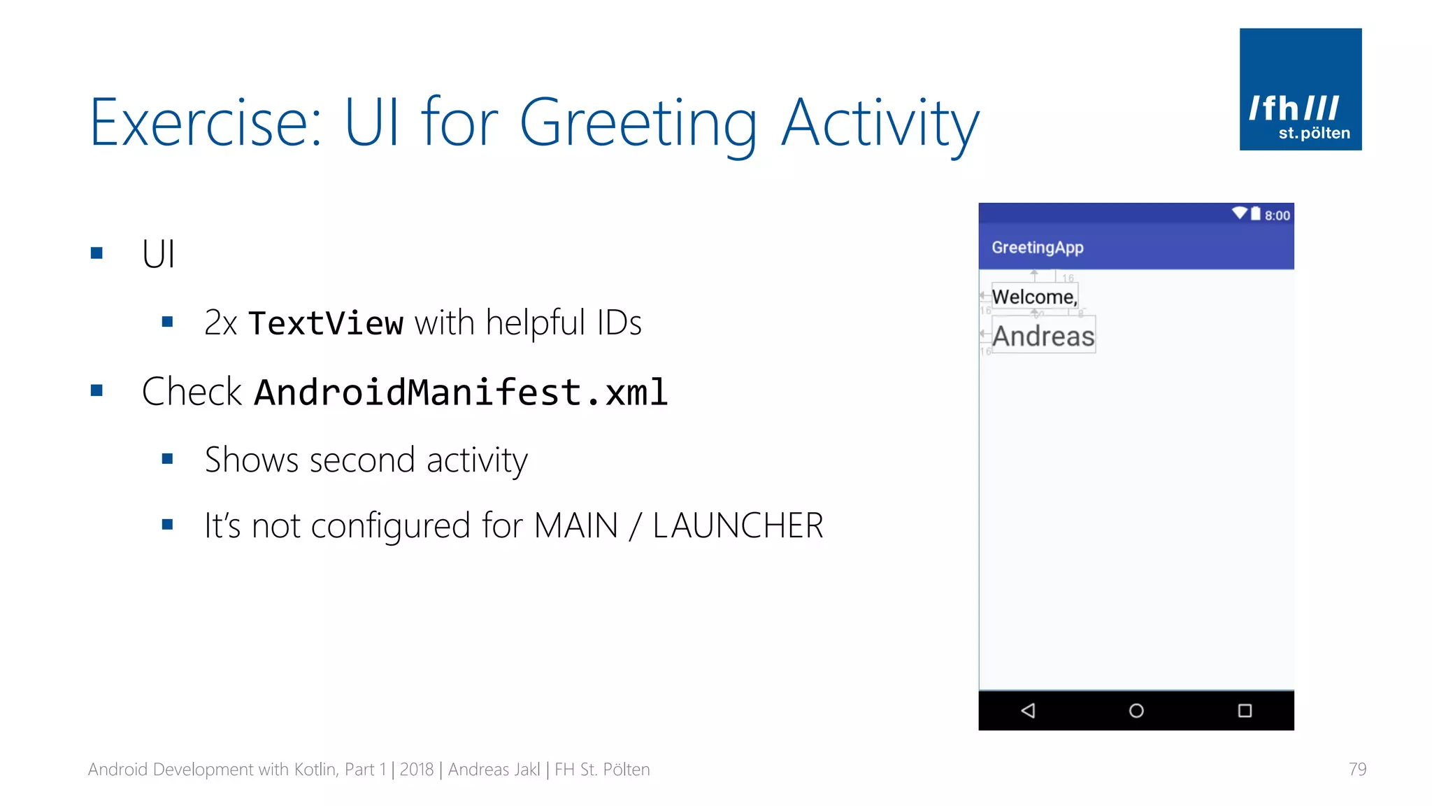Exercise: UI for Greeting Activity
▪ UI
▪ 2x TextView with helpful IDs
▪ Check AndroidManifest.xml
▪ Shows second activity
▪ It’s not configured for MAIN / LAUNCHER
Android Development with Kotlin, Part 1 | 2018 | Andreas Jakl | FH St. Pölten 79
 